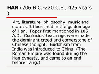 HAN  (206 B.C.-220 C.E., 426 years )  Art, literature, philosophy, music and statecraft flourished in the golden age of Han.  Paper first mentioned in 105 A.D.  Confucius' teachings were made the dominant creed and cornerstone of Chinese thought.  Buddhism from India was introduced to China. (The Roman Empire was found during the Han dynasty, and came to an end before Tang.)  