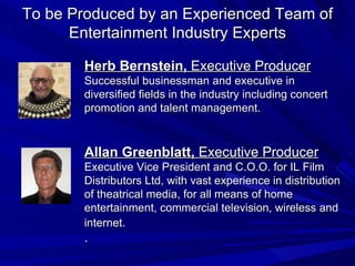 To be Produced by an Experienced Team of Entertainment Industry Experts Herb Bernstein,  Executive Producer Successful businessman and executive in diversified fields in the industry including concert promotion and talent management. Allan Greenblatt,  Executive Producer Executive Vice President and C.O.O. for IL Film Distributors Ltd, with vast experience in distribution of theatrical media, for all means of home entertainment, commercial television, wireless and internet.   . 
