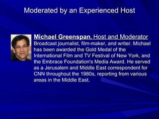Michael Greenspan ,  Host and Moderator Broadcast journalist, film-maker, and writer. Michael has been awarded the Gold Medal of the International Film and TV Festival of New York, and the Embrace Foundation's Media Award. He served as a Jerusalem and Middle East correspondent for CNN throughout the 1980s, reporting from various areas in the Middle East. Moderated by an Experienced Host 