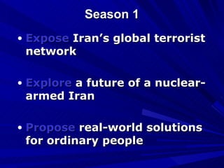 Season 1 Expose  Iran’s global terrorist network  Explore  a future of a nuclear-armed Iran  Propose  real-world solutions for ordinary people 
