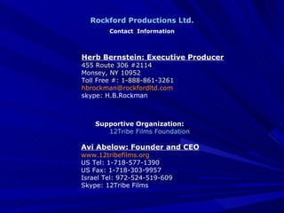 Herb Bernstein: Executive Producer 455 Route 306 #2114 Monsey, NY 10952 Toll Free #: 1-888-861-3261 [email_address] skype: H.B.Rockman Rockford Productions Ltd. Contact  Information Supportive Organization: 12Tribe Films Foundation Avi Abelow: Founder and CEO www.12tribefilms.org US Tel: 1-718-577-1390 US Fax: 1-718-303-9957 Israel Tel: 972-524-519-609 Skype: 12Tribe Films 