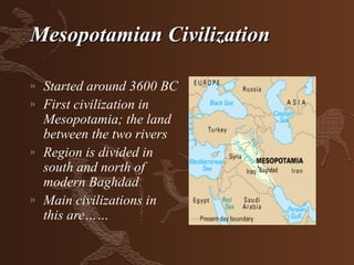 Mesopotamian Civilization

»   Started around 3600 BC
»   First civilization in
    Mesopotamia; the land
    between the two rivers
»   Region is divided in
    south and north of
    modern Baghdad
»   Main civilizations in
    this are……
 