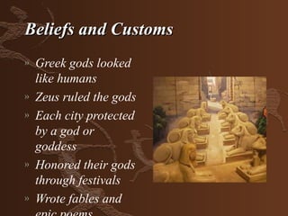 Beliefs and Customs
»   Greek gods looked
    like humans
»   Zeus ruled the gods
»   Each city protected
    by a god or
    goddess
»   Honored their gods
    through festivals
»   Wrote fables and
 