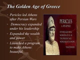 The Golden Age of Greece
»   Pericles led Athens
    after Persian Wars
»    Democracy expanded
    under his leadership
»   Expanded the wealth
    and power
»   Launched a program
    to make Athens
    beautiful.
 