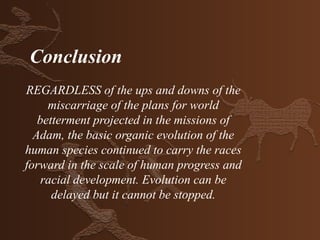 Conclusion
REGARDLESS of the ups and downs of the
     miscarriage of the plans for world
   betterment projected in the missions of
  Adam, the basic organic evolution of the
human species continued to carry the races
forward in the scale of human progress and
    racial development. Evolution can be
      delayed but it cannot be stopped.
 