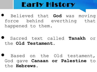 Early History
 Believed that God was moving
force behind everthing that
happened to them.
 Sacred text called Tanakh or
the Old Testament.
 Based on the Old testament,
God gave Canaan or Palestine to
the Hebrews.
 