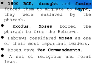  1800 BCE, drought and famine
forced them to migrate to Egypt,
they were enslaved by the
pharaoh.
 Exodus, Moses forced the
pharaoh to free the Hebrews.
 Hebrews considered Moses as one
of their most important leaders.
 Moses gave Ten Commandments.
 A set of religious and moral
laws.
 