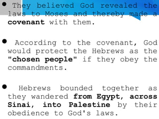  They believed God revealed the
laws to Moses and thereby made a
covenant with them.
 According to the covenant, God
would protect the Hebrews as the
"chosen people" if they obey the
commandments.
 Hebrews bounded together as
they wandered from Egypt, across
Sinai, into Palestine by their
obedience to God's laws.
 