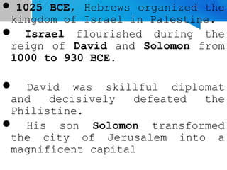  1025 BCE, Hebrews organized the
kingdom of Israel in Palestine.
 Israel flourished during the
reign of David and Solomon from
1000 to 930 BCE.
 David was skillful diplomat
and decisively defeated the
Philistine.
 His son Solomon transformed
the city of Jerusalem into a
magnificent capital
 
