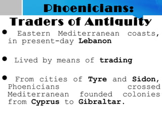 Phoenicians:
Traders of Antiquity
 Eastern Mediterranean coasts,
in present-day Lebanon
 Lived by means of trading
 From cities of Tyre and Sidon,
Phoenicians crossed
Mediterranean founded colonies
from Cyprus to Gibraltar.
 