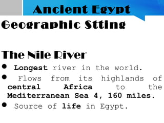 Ancient Egypt
Geographic Stting
The Nile River
 Longest river in the world.
 Flows from its highlands of
central Africa to the
Mediterranean Sea 4, 160 miles.
 Source of life in Egypt.
 