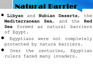 Natural Barrier
 Libyan and Nubian Deserts, the
Mediterranean Sea, and the Red
Sea formed as natural barriers
of Egypt.
 Egyptians were not completely
protected by natura barriers.
 Over the centuries, Egyptian
rulers faced many invaders.
 