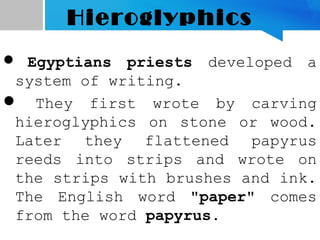 Hieroglyphics
 Egyptians priests developed a
system of writing.
 They first wrote by carving
hieroglyphics on stone or wood.
Later they flattened papyrus
reeds into strips and wrote on
the strips with brushes and ink.
The English word "paper" comes
from the word papyrus.
 