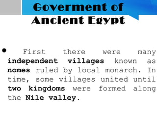 Goverment of
Ancient Egypt
 First there were many
independent villages known as
nomes ruled by local monarch. In
time, some villages united until
two kingdoms were formed along
the Nile valley.
 