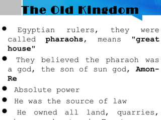 The Old Kingdom
 Egyptian rulers, they were
called pharaohs, means "great
house"
 They believed the pharaoh was
a god, the son of sun god, Amon-
Re
 Absolute power
 He was the source of law
 He owned all land, quarries,
 