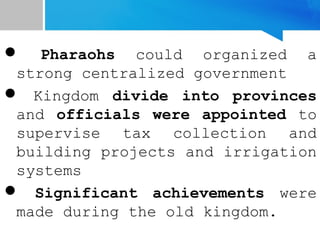  Pharaohs could organized a
strong centralized government
 Kingdom divide into provinces
and officials were appointed to
supervise tax collection and
building projects and irrigation
systems
 Significant achievements were
made during the old kingdom.
 