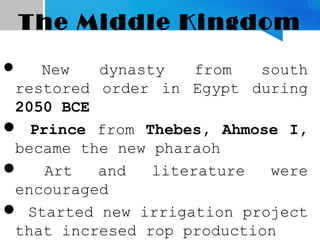 The Middle Kingdom
 New dynasty from south
restored order in Egypt during
2050 BCE
 Prince from Thebes, Ahmose I,
became the new pharaoh
 Art and literature were
encouraged
 Started new irrigation project
that incresed rop production
 
