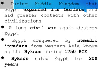  During Middle Kingdom that
egypt expanded its borders and
had greater contacts with other
civilizations
 A long civil war again destroy
Egypt
 Egypt conquered by nomadic
invaders from western Asia known
as the Hyksos during 1750 BCE
 Hyksos ruled Egypt for 200
years
 