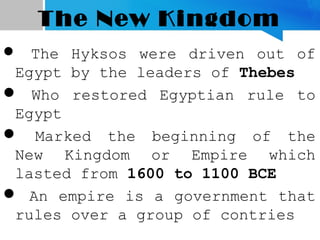 The New Kingdom
 The Hyksos were driven out of
Egypt by the leaders of Thebes
 Who restored Egyptian rule to
Egypt
 Marked the beginning of the
New Kingdom or Empire which
lasted from 1600 to 1100 BCE
 An empire is a government that
rules over a group of contries
 