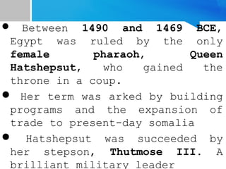  Between 1490 and 1469 BCE,
Egypt was ruled by the only
female pharaoh, Queen
Hatshepsut, who gained the
throne in a coup.
 Her term was arked by building
programs and the expansion of
trade to present-day somalia
 Hatshepsut was succeeded by
her stepson, Thutmose III. A
brilliant military leader
 