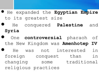  He expanded the Egyptian Empire
to its greatest size
 He conquered Palestine and
Syria
 One controversial pharaoh of
the New Kingdom was Amenhotep IV
 He was not interested in
foreign conquest than in
changing some traditional
religious practices
 