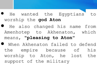 He wanted the Egyptians to
worship the god Aton
 He also changed his name from
Amenhotep to Akhenaton, which
means, "pleasing to Aton"
 When Akhenaton failed to defend
the empire because of his
worship to Aton, he lost the
support of the military
 