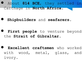  About 814 BCE, they settled in
Carthage in North Africa.
 Shipbuilders and seafarers.
 First people to venture beyond
the Strait of Gibraltar.
 Excellent craftsmen who worked
with wood, metal, glass, and
ivory.
 
