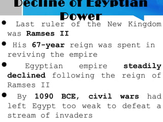 Decline of Egyptian
Power Last ruler of the New Kingdom
was Ramses II
 His 67-year reign was spent in
reviving the empire
 Egyptian empire steadily
declined following the reign of
Ramses II
 By 1090 BCE, civil wars had
left Egypt too weak to defeat a
stream of invaders
 