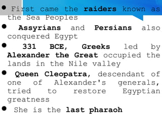  First came the raiders known as
the Sea Peoples
 Assyrians and Persians also
conquered Egypt
 331 BCE, Greeks led by
Alexander the Great occupied the
lands in the Nile valley
 Queen Cleopatra, descendant of
one of Alexander's generals,
tried to restore Egyptian
greatness
 She is the last pharaoh
 