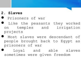 2. Slaves
 Prisoners of war
 Like the peasants they worked
on temples and irrigation
projects
 Most slaves were descendant of
people brought back to Egypt as
prisoners of war
 Loyal and able slaves
sometimes were given freedom
 