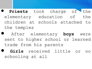  Priests took charge of the
elementary education of the
children at schools attached to
the temples
 After elementary boys were
sent to higher school or learned
trade from his parents
 Girls received little or no
schooling at all
 
