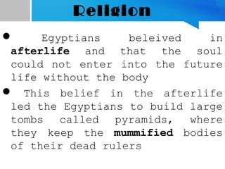 Religion
 Egyptians beleived in
afterlife and that the soul
could not enter into the future
life without the body
 This belief in the afterlife
led the Egyptians to build large
tombs called pyramids, where
they keep the mummified bodies
of their dead rulers
 