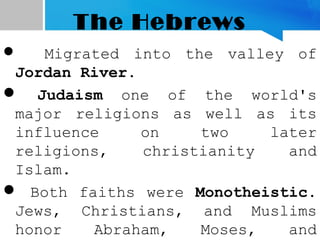 The Hebrews
 Migrated into the valley of
Jordan River.
 Judaism one of the world's
major religions as well as its
influence on two later
religions, christianity and
Islam.
 Both faiths were Monotheistic.
Jews, Christians, and Muslims
honor Abraham, Moses, and
 
