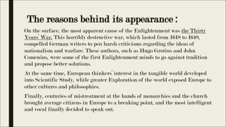 The reasons behind its appearance :
On the surface, the most apparent cause of the Enlightenment was the Thirty
Years’ War. This horribly destructive war, which lasted from 1618 to 1648,
compelled German writers to pen harsh criticisms regarding the ideas of
nationalism and warfare. These authors, such as Hugo Grotius and John
Comenius, were some of the first Enlightenment minds to go against tradition
and propose better solutions.
At the same time, European thinkers’ interest in the tangible world developed
into Scientific Study, while greater Exploration of the world exposed Europe to
other cultures and philosophies.
Finally, centuries of mistreatment at the hands of monarchies and the church
brought average citizens in Europe to a breaking point, and the most intelligent
and vocal finally decided to speak out.
 