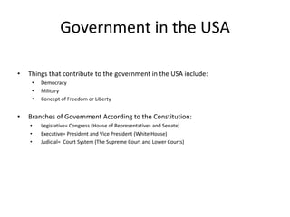 Government in the USA

•   Things that contribute to the government in the USA include:
     •   Democracy
     •   Military
     •   Concept of Freedom or Liberty


•   Branches of Government According to the Constitution:
    •    Legislative= Congress (House of Representatives and Senate)
    •    Executive= President and Vice President (White House)
    •    Judicial= Court System (The Supreme Court and Lower Courts)
 