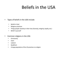Beliefs in the USA

•   Types of beliefs in the USA include:

     •   Beliefs in God
     •   Religious practices
     •   Things people stand by in their lives (honesty, integrity, loyalty, etc.)
     •   Belief in yourself


•   Common religions in the USA
    •    Christianity
    •    Islam
    •    Judaism
    •    Buddhism
    •    A large population of the US practices no religion
 