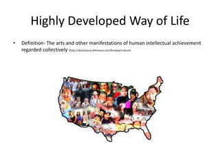 Highly Developed Way of Life
•   Definition- The arts and other manifestations of human intellectual achievement
    regarded collectively. (http://dictionary.reference.com/browse/culture)
 
