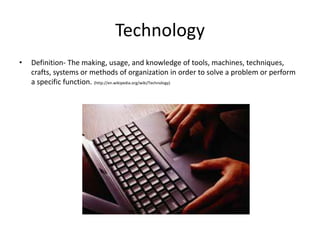 Technology
•   Definition- The making, usage, and knowledge of tools, machines, techniques,
    crafts, systems or methods of organization in order to solve a problem or perform
    a specific function. (http://en.wikipedia.org/wiki/Technology)
 