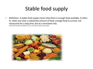 Stable food supply
•   Definition- A stable food supply means that there is enough food available. It refers
    to when you have a substantial amount of food, enough food to survive, not
    necessarily for a long time, but at a consistent rate.
    (http://wiki.answers.com/Q/What_is_the_meaning_of_stable_food_supply)
 
