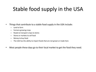 Stable food supply in the USA

•   Things that contribute to a stable food supply in the USA include:
     –   Land to farm
     –   Farmers growing crops
     –   Roads to transport crops to stores
     –   Stores or markets to sell food
     –   Money to buy food
     –   The USA has the ability to import foods that are not grown or made here


•   Most people these days go to their local market to get the food they need.
 