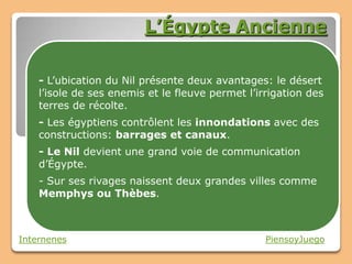 L’Égypte Ancienne

    - L’ubication du Nil présente deux avantages: le désert
    l’isole de ses enemis et le fleuve permet l’irrigation des
    terres de récolte.
    - Les égyptiens contrôlent les innondations avec des
    constructions: barrages et canaux.
    - Le Nil devient une grand voie de communication
    d’Égypte.
    - Sur ses rivages naissent deux grandes villes comme
    Memphys ou Thèbes.



Internenes                                        PiensoyJuego
 