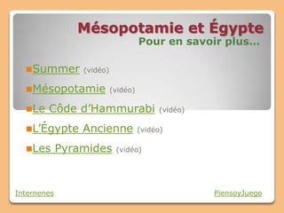 Mésopotamie et Égypte
                               Pour en savoir plus…

  Summer (vidéo)

  Mésopotamie (vidéo)

  Le   Côde d’Hammurabi            (vidéo)

  L’Égypte      Ancienne     (vidéo)

  Les       Pyramides   (vidéo)




Internenes                                    PiensoyJuego
 