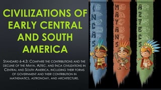 CIVILIZATIONS OF
EARLY CENTRAL
AND SOUTH
AMERICA
STANDARD 6-4.3: COMPARE THE CONTRIBUTIONS AND THE
DECLINE OF THE MAYA, AZTEC, AND INCA CIVILIZATIONS IN
CENTRAL AND SOUTH AMERICA, INCLUDING THEIR FORMS
OF GOVERNMENT AND THEIR CONTRIBUTION IN
MATHEMATICS, ASTRONOMY, AND ARCHITECTURE.
 