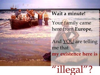 Wait a minute! Your family came here from  Europe , And  YOU  are telling me that  my existence here is   “illegal”? 