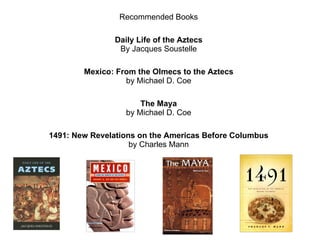 Recommended Books Daily Life of the Aztecs By Jacques Soustelle Mexico: From the Olmecs to the Aztecs by Michael D. Coe The Maya by Michael D. Coe 1491: New Revelations on the Americas Before Columbus by Charles Mann 