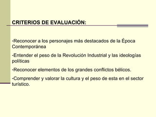 CRITERIOS DE EVALUACIÓN: 
-Reconocer a los personajes más destacados de la Época 
Contemporánea 
-Entender el peso de la Revolución Industrial y las ideologías 
políticas 
-Reconocer elementos de los grandes conflictos bélicos. 
-Comprender y valorar la cultura y el peso de esta en el sector 
turístico. 
 
