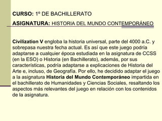 CURSO: 1º DE BACHILLERATO 
ASIGNATURA: HISTORIA DEL MUNDO CONTEMPORÁNEO 
Civilization V engloba la historia universal, parte del 4000 a.C. y 
sobrepasa nuestra fecha actual. Es así que este juego podría 
adaptarse a cualquier época estudiada en la asignatura de CCSS 
(en la ESO) o Historia (en Bachillerato), además, por sus 
características, podría adaptarse a explicaciones de Historia del 
Arte e, incluso, de Geografía. Por ello, he decidido adaptar el juego 
a la asignatura Historia del Mundo Contemporáneo impartida en 
el bachillerato de Humanidades y Ciencias Sociales, resaltando los 
aspectos más relevantes del juego en relación con los contenidos 
de la asignatura. 
 