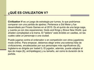 ¿QUÉ ES CIVILIZATION V? 
Civilization V es un juego de estrategia por turnos, lo que podríamos 
comparar con una partida de ajedrez. Pertenece a Sid Meier y fue 
desarrollado por Firaxis Games en el 2010. Es el quinto de una larga saga, 
y cuenta ya con dos expansiones: Gods and Kings y Brave New World, que 
añaden complejidad a la trama. El “tablero” está dividido en casillas, en las 
cuales cabe un personaje o una ciudad. 
Puede jugarse contra el ordenador o en competición con otros jugadores 
modo online. Para empezar, debemos elegir entre una extensa lista de 
civilizaciones, encabezadas por sus personajes más significativos (Ej; 
Inglaterra es dirigida por Isabel I). El jugador, además, puede adaptar el 
tipo de mapa (Ej; archipiélagos) y su tamaño, así como la duración de la 
partida. 
 