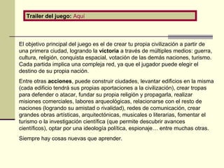 Trailer del juego: Aquí 
El objetivo principal del juego es el de crear tu propia civilización a partir de 
una primera ciudad, logrando la victoria a través de múltiples medios: guerra, 
cultura, religión, conquista espacial, votación de las demás naciones, turismo. 
Cada partida implica una compleja red, ya que el jugador puede elegir el 
destino de su propia nación. 
Entre otras acciones, puede construir ciudades, levantar edificios en la misma 
(cada edificio tendrá sus propias aportaciones a la civilización), crear tropas 
para defender o atacar, fundar su propia religión y propagarla, realizar 
misiones comerciales, labores arqueológicas, relacionarse con el resto de 
naciones (logrando su amistad o rivalidad), redes de comunicación, crear 
grandes obras artísticas, arquitectónicas, musicales o literarias, fomentar el 
turismo o la investigación científica (que permite descubrir avances 
científicos), optar por una ideología política, espionaje… entre muchas otras. 
Siempre hay cosas nuevas que aprender. 
 