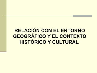 RELACIÓN CON EL ENTORNO 
GEOGRÁFICO Y EL CONTEXTO 
HISTÓRICO Y CULTURAL 
 
